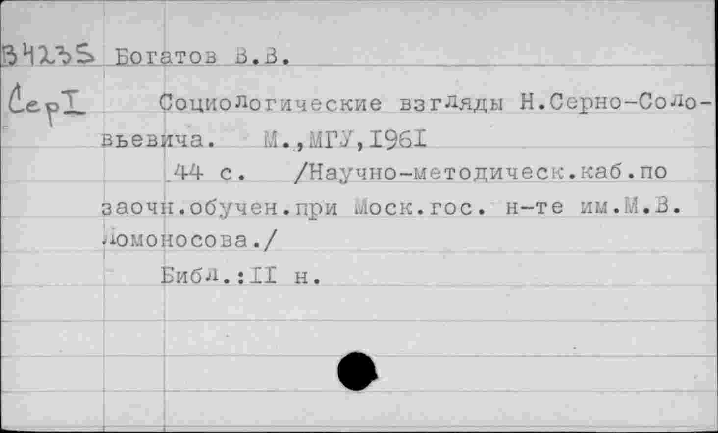 ﻿13 И X б S Богато в в. В .
Социологические взгляды Н.Серно-СоЛо вьевича. И.,МГУ,1961
44 с. /Научно-методическ.каб.по заочн.обучен.при Моск.гос. н-те им.М.В. Ломоносова./
Библ.:11 н.